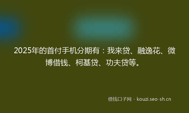 2025年的首付手机分期有：我来贷、融逸花、微博借钱、柯基贷、功夫贷等。