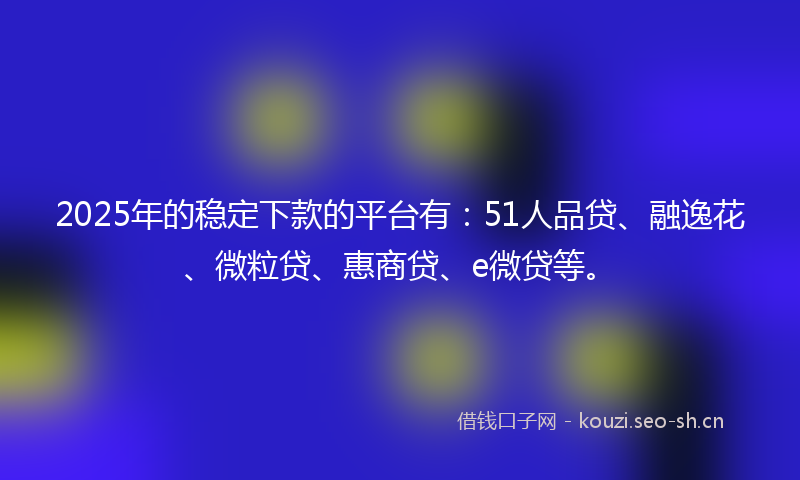 2025年的稳定下款的平台有：51人品贷、融逸花、微粒贷、惠商贷、e微贷等。