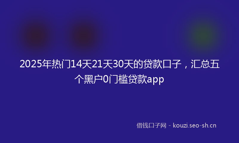 2025年热门14天21天30天的贷款口子，汇总五个黑户0门槛贷款app