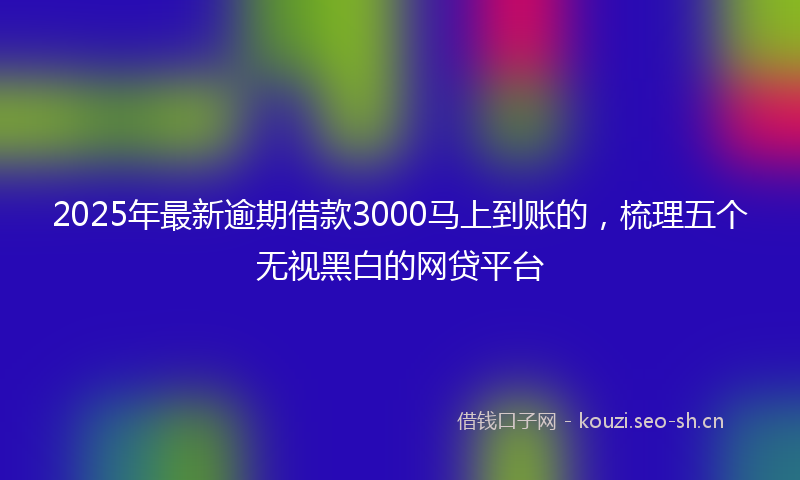 2025年最新逾期借款3000马上到账的，梳理五个无视黑白的网贷平台