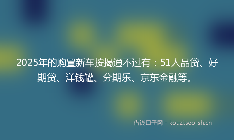 2025年的购置新车按揭通不过有：51人品贷、好期贷、洋钱罐、分期乐、京东金融等。