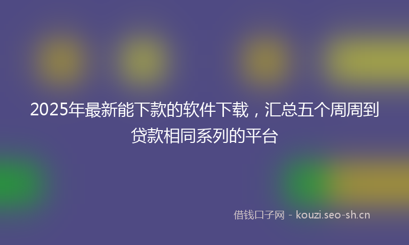 2025年最新能下款的软件下载，汇总五个周周到贷款相同系列的平台