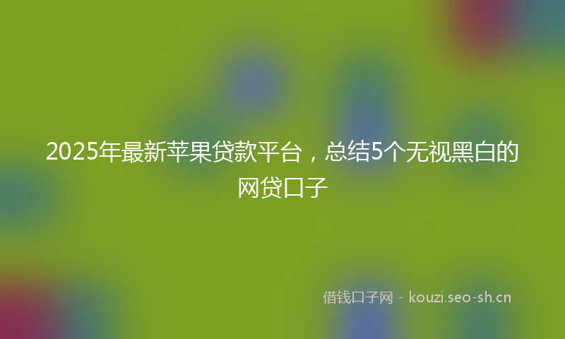 2025年最新苹果贷款平台，总结5个无视黑白的网贷口子