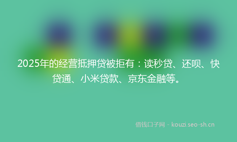 2025年的经营抵押贷被拒有：读秒贷、还呗、快贷通、小米贷款、京东金融等。