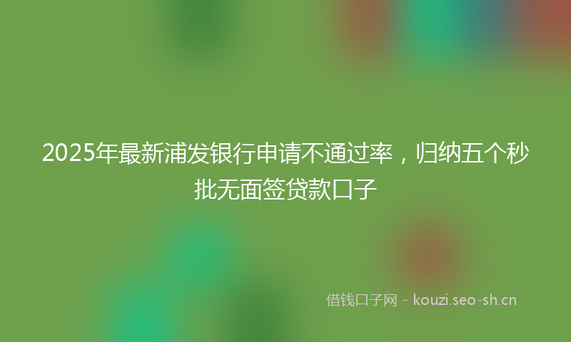 2025年最新浦发银行申请不通过率，归纳五个秒批无面签贷款口子
