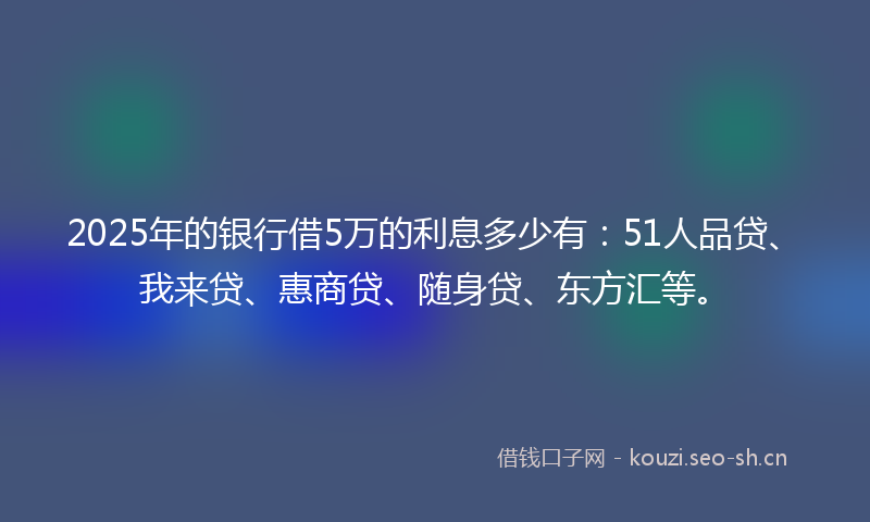2025年的银行借5万的利息多少有：51人品贷、我来贷、惠商贷、随身贷、东方汇等。