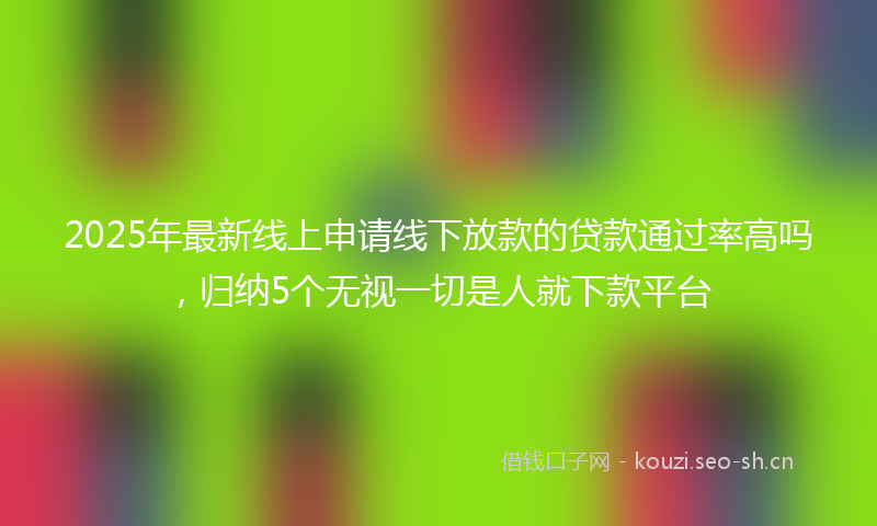 2025年最新线上申请线下放款的贷款通过率高吗，归纳5个无视一切是人就下款平台