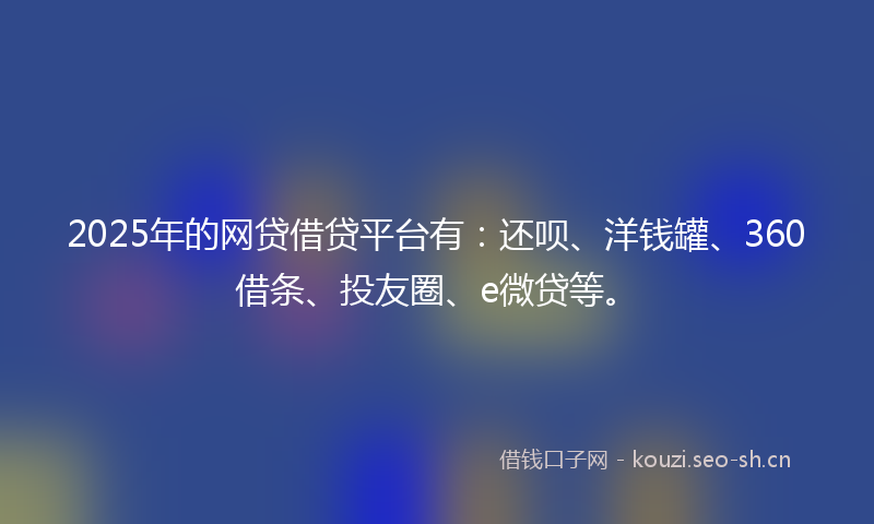2025年的网贷借贷平台有：还呗、洋钱罐、360借条、投友圈、e微贷等。