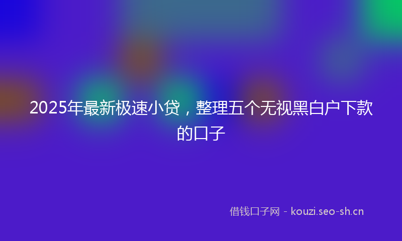 2025年最新极速小贷，整理五个无视黑白户下款的口子