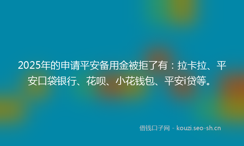 2025年的申请平安备用金被拒了有：拉卡拉、平安口袋银行、花呗、小花钱包、平安i贷等。