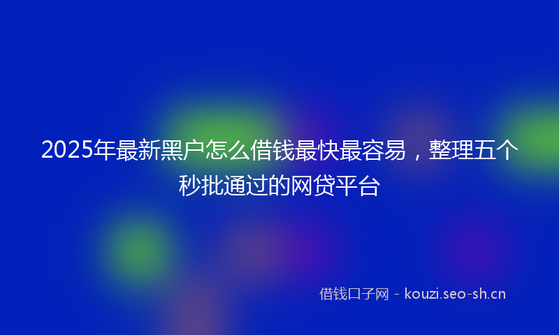 2025年最新黑户怎么借钱最快最容易，整理五个秒批通过的网贷平台