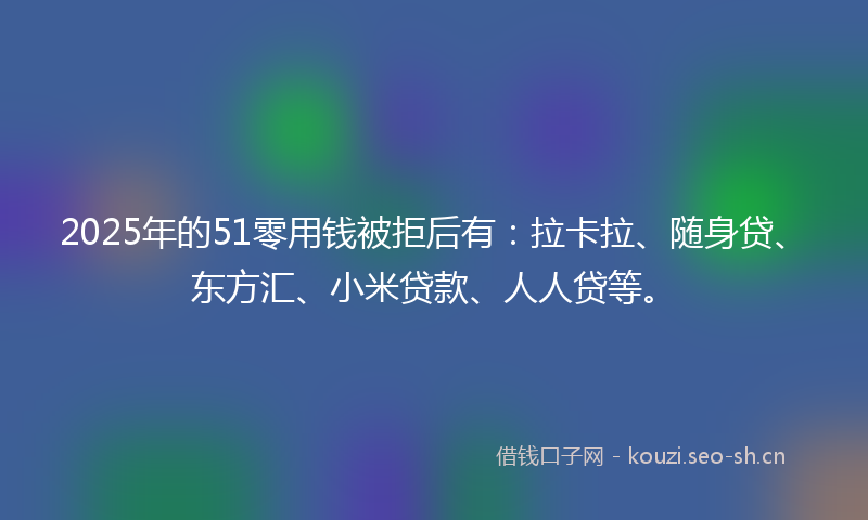 2025年的51零用钱被拒后有：拉卡拉、随身贷、东方汇、小米贷款、人人贷等。