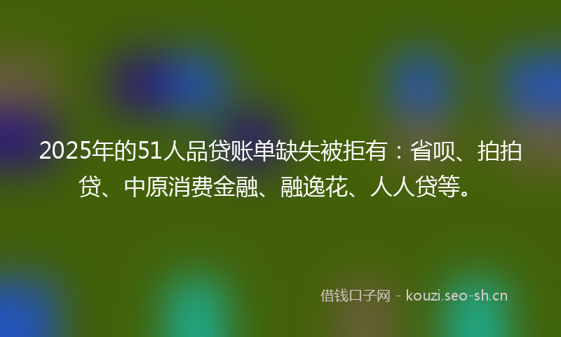2025年的51人品贷账单缺失被拒有：省呗、拍拍贷、中原消费金融、融逸花、人人贷等。