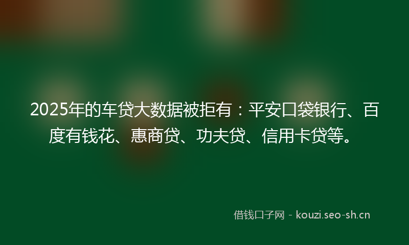 2025年的车贷大数据被拒有：平安口袋银行、百度有钱花、惠商贷、功夫贷、信用卡贷等。