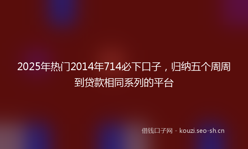 2025年热门2014年714必下口子，归纳五个周周到贷款相同系列的平台