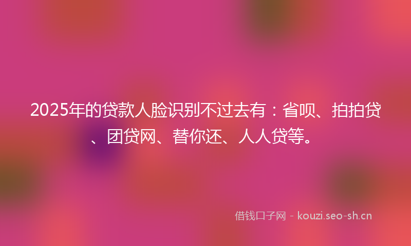 2025年的贷款人脸识别不过去有：省呗、拍拍贷、团贷网、替你还、人人贷等。
