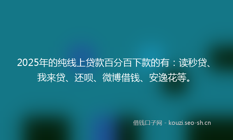 2025年的纯线上贷款百分百下款的有：读秒贷、我来贷、还呗、微博借钱、安逸花等。