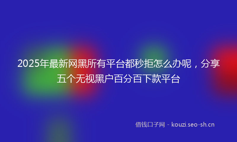 2025年最新网黑所有平台都秒拒怎么办呢，分享五个无视黑户百分百下款平台