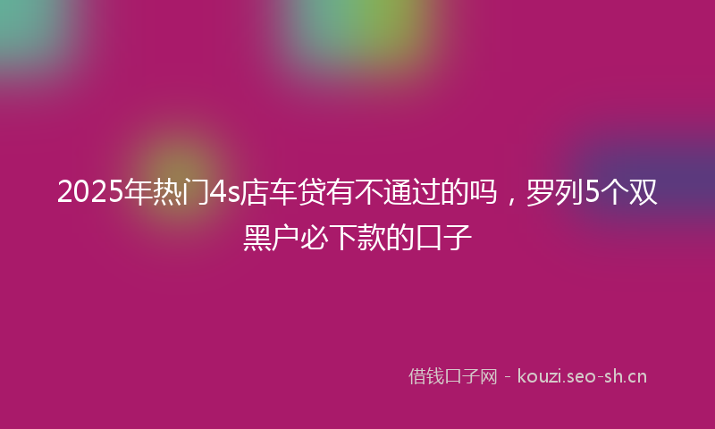 2025年热门4s店车贷有不通过的吗，罗列5个双黑户必下款的口子