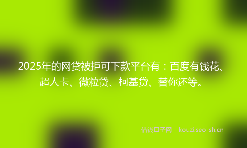 2025年的网贷被拒可下款平台有：百度有钱花、超人卡、微粒贷、柯基贷、替你还等。