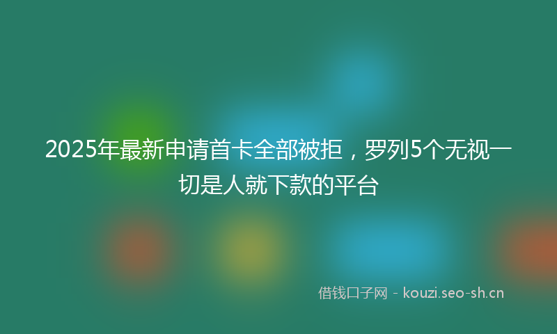 2025年最新申请首卡全部被拒，罗列5个无视一切是人就下款的平台
