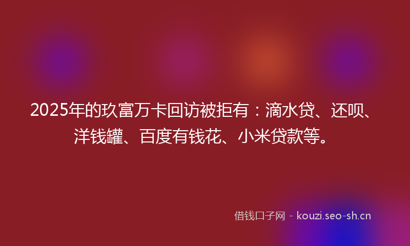 2025年的玖富万卡回访被拒有：滴水贷、还呗、洋钱罐、百度有钱花、小米贷款等。
