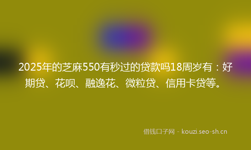 2025年的芝麻550有秒过的贷款吗18周岁有：好期贷、花呗、融逸花、微粒贷、信用卡贷等。