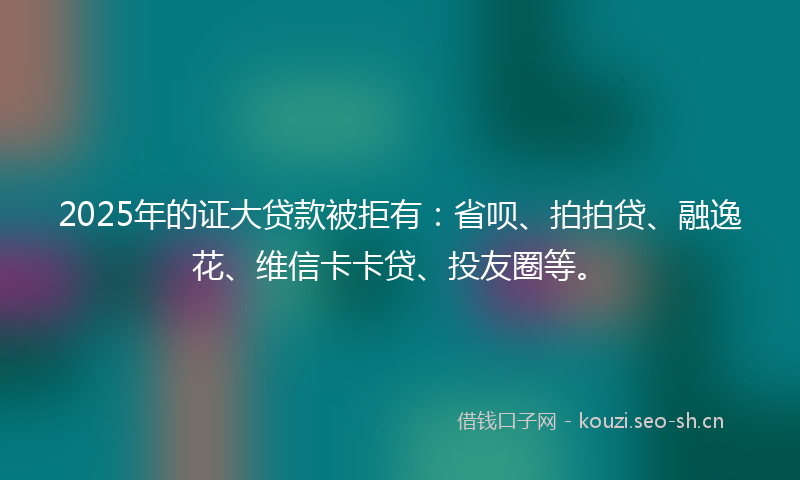2025年的证大贷款被拒有：省呗、拍拍贷、融逸花、维信卡卡贷、投友圈等。