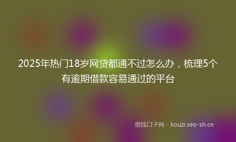 2025年热门18岁网贷都通不过怎么办，梳理5个有逾期借款容易通过的平台