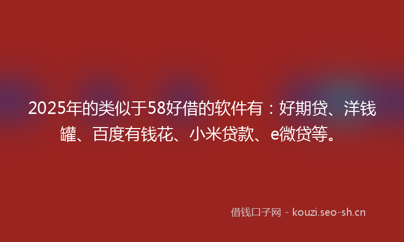 2025年的类似于58好借的软件有：好期贷、洋钱罐、百度有钱花、小米贷款、e微贷等。
