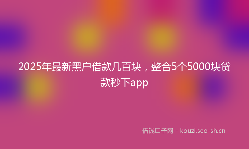 2025年最新黑户借款几百块，整合5个5000块贷款秒下app