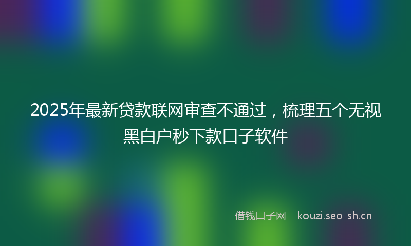 2025年最新贷款联网审查不通过，梳理五个无视黑白户秒下款口子软件