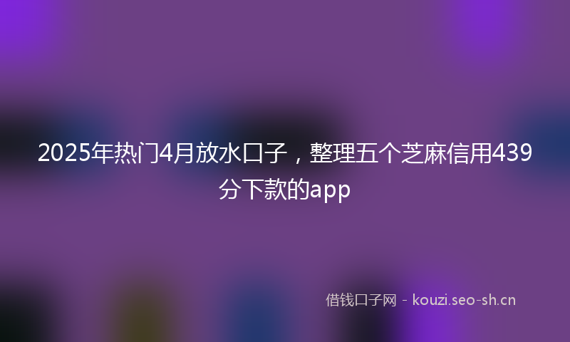 2025年热门4月放水口子，整理五个芝麻信用439分下款的app