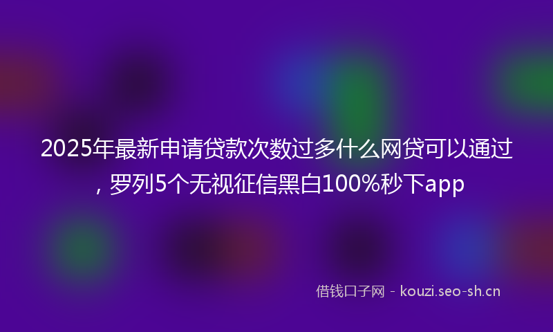 2025年最新申请贷款次数过多什么网贷可以通过，罗列5个无视征信黑白100%秒下app