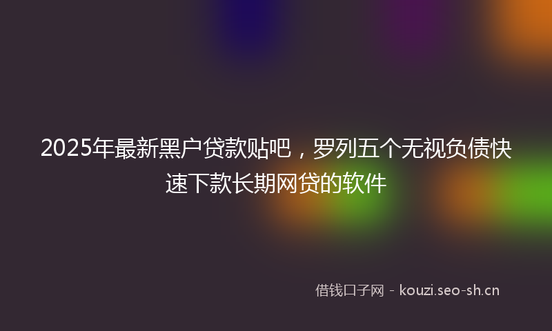 2025年最新黑户贷款贴吧，罗列五个无视负债快速下款长期网贷的软件