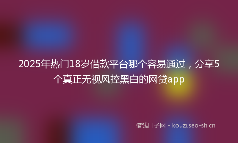 2025年热门18岁借款平台哪个容易通过，分享5个真正无视风控黑白的网贷app