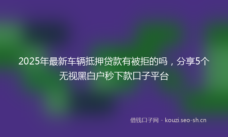 2025年最新车辆抵押贷款有被拒的吗，分享5个无视黑白户秒下款口子平台