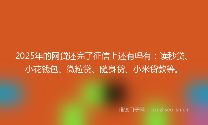 2025年的网贷还完了征信上还有吗有：读秒贷、小花钱包、微粒贷、随身贷、小米贷款等。