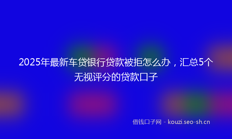2025年最新车贷银行贷款被拒怎么办，汇总5个无视评分的贷款口子