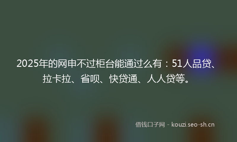 2025年的网申不过柜台能通过么有：51人品贷、拉卡拉、省呗、快贷通、人人贷等。