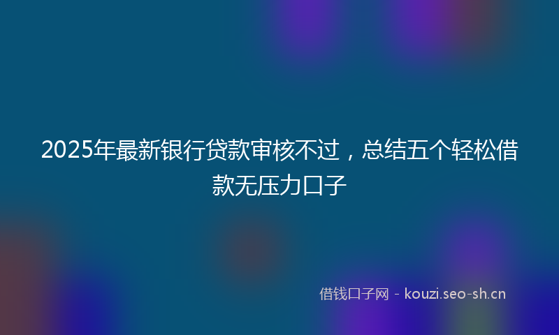 2025年最新银行贷款审核不过，总结五个轻松借款无压力口子