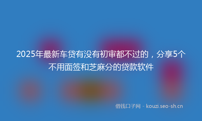 2025年最新车贷有没有初审都不过的，分享5个不用面签和芝麻分的贷款软件