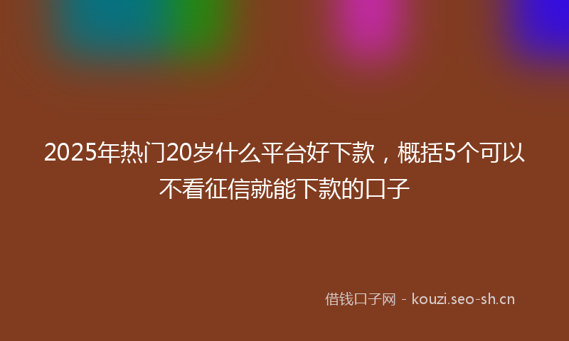 2025年热门20岁什么平台好下款，概括5个可以不看征信就能下款的口子