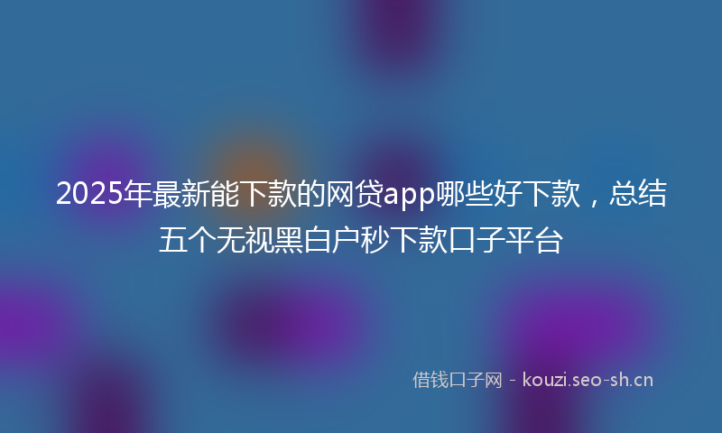 2025年最新能下款的网贷app哪些好下款，总结五个无视黑白户秒下款口子平台