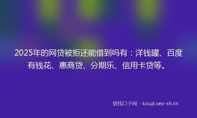 2025年的网贷被拒还能借到吗有：洋钱罐、百度有钱花、惠商贷、分期乐、信用卡贷等。