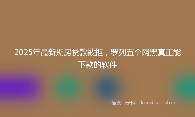 2025年最新期房贷款被拒，罗列五个网黑真正能下款的软件