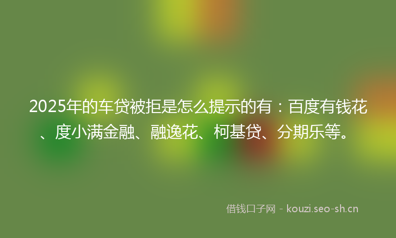 2025年的车贷被拒是怎么提示的有：百度有钱花、度小满金融、融逸花、柯基贷、分期乐等。