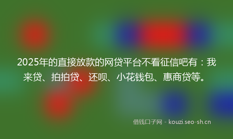 2025年的直接放款的网贷平台不看征信吧有：我来贷、拍拍贷、还呗、小花钱包、惠商贷等。