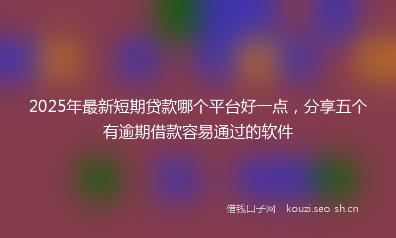 2025年最新短期贷款哪个平台好一点，分享五个有逾期借款容易通过的软件