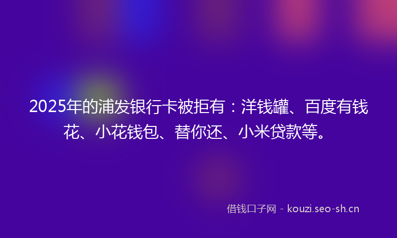 2025年的浦发银行卡被拒有：洋钱罐、百度有钱花、小花钱包、替你还、小米贷款等。